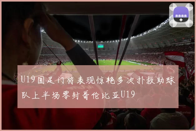U19国足门将表现惊艳多次扑救助球队上半场零封哥伦比亚U19