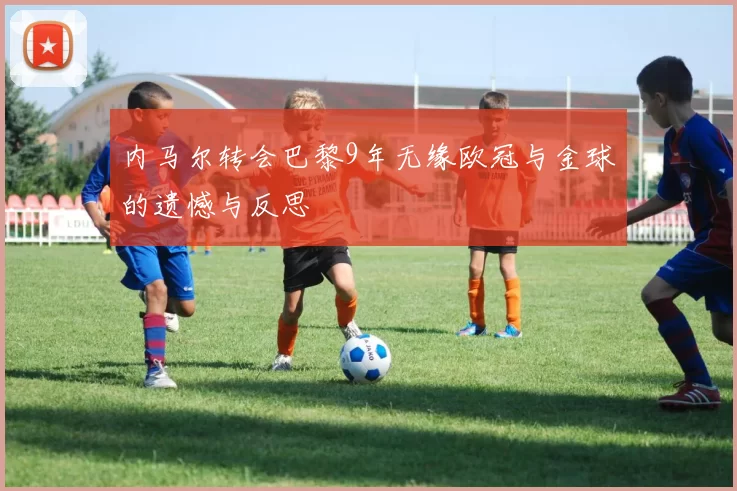 内马尔转会巴黎9年无缘欧冠与金球的遗憾与反思