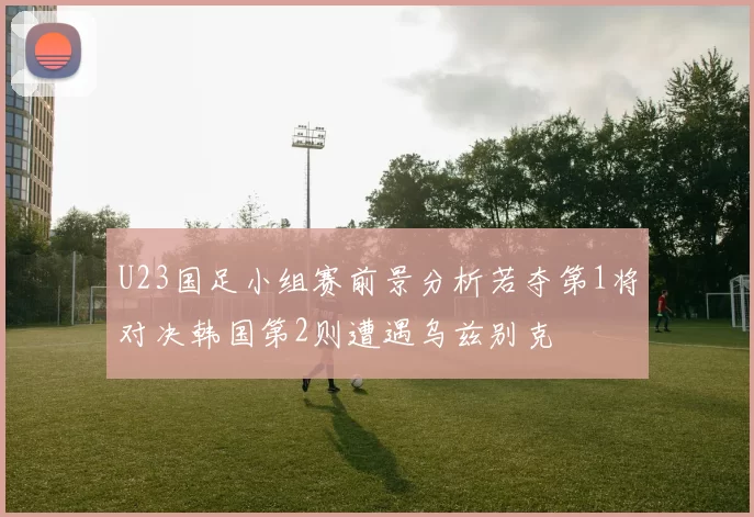 U23国足小组赛前景分析若夺第1将对决韩国第2则遭遇乌兹别克