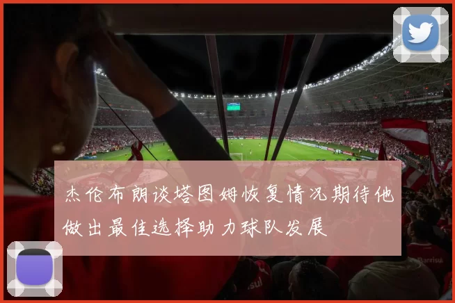 杰伦布朗谈塔图姆恢复情况期待他做出最佳选择助力球队发展