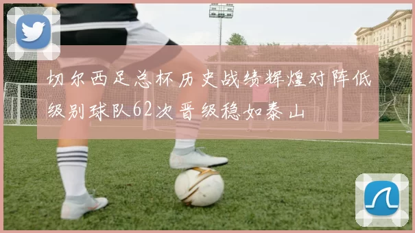 切尔西足总杯历史战绩辉煌对阵低级别球队62次晋级稳如泰山