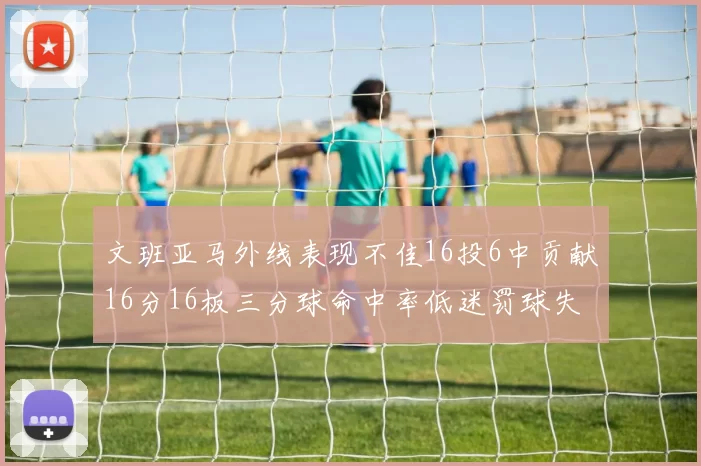 文班亚马外线表现不佳16投6中贡献16分16板三分球命中率低迷罚球失准影响球队表现