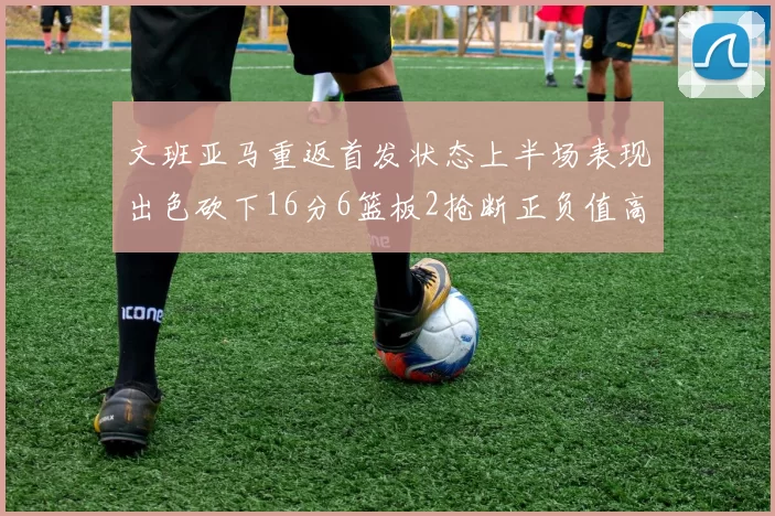 文班亚马重返首发状态上半场表现出色砍下16分6篮板2抢断正负值高达21