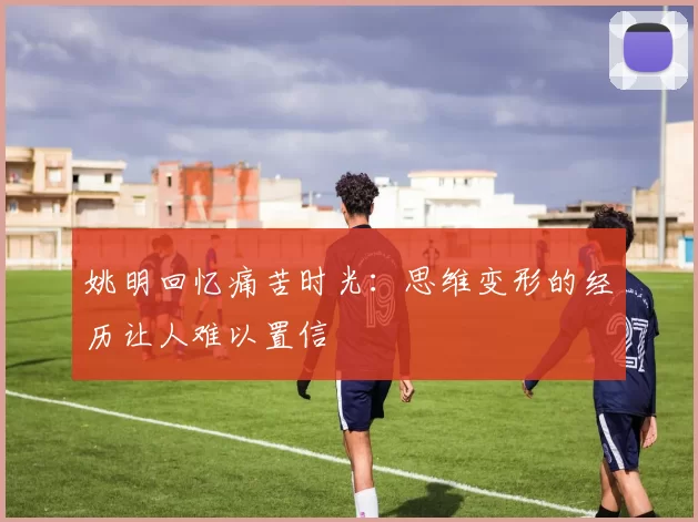 姚明回忆痛苦时光：思维变形的经历让人难以置信